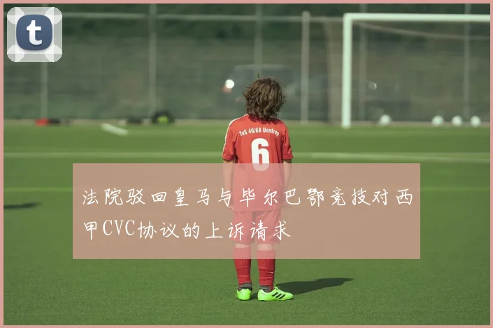 法院驳回皇马与毕尔巴鄂竞技对西甲CVC协议的上诉请求