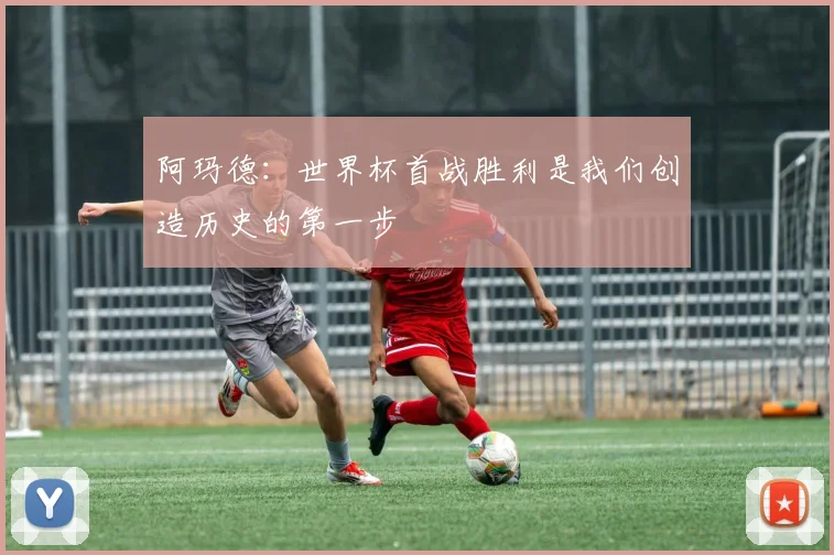 阿玛德：世界杯首战胜利是我们创造历史的第一步