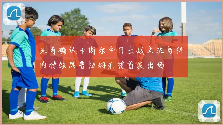 米奇确认卡斯尔今日出战文班与科内特缺席普拉姆利将首发出场