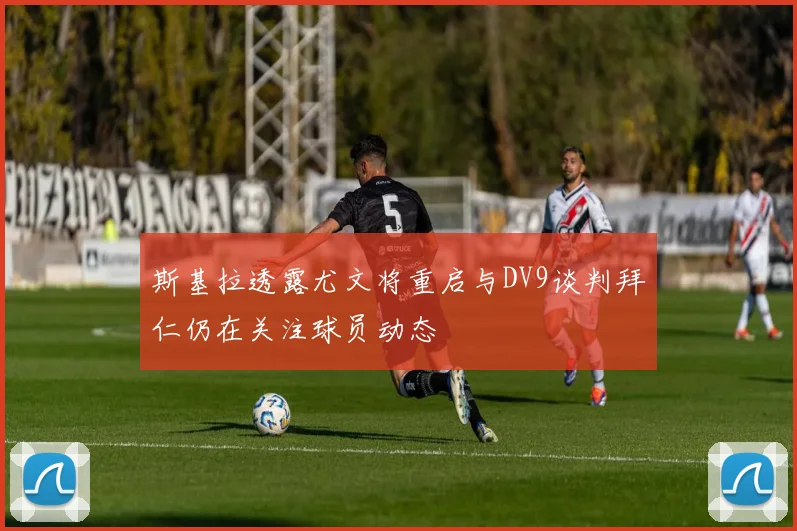 斯基拉透露尤文将重启与DV9谈判拜仁仍在关注球员动态
