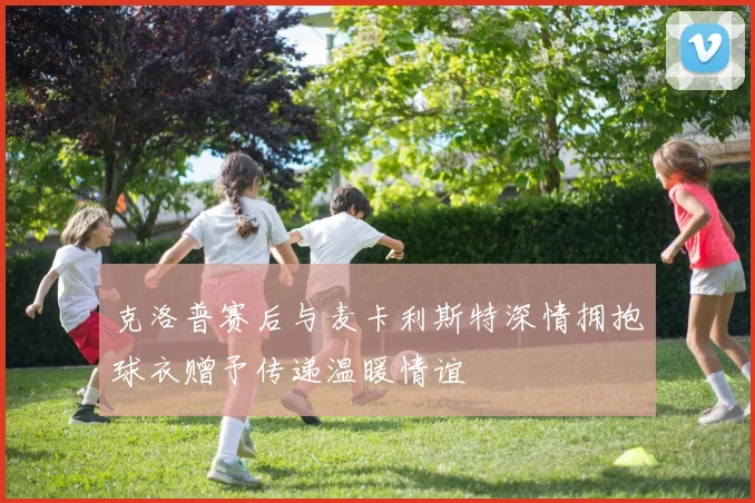 克洛普赛后与麦卡利斯特深情拥抱球衣赠予传递温暖情谊