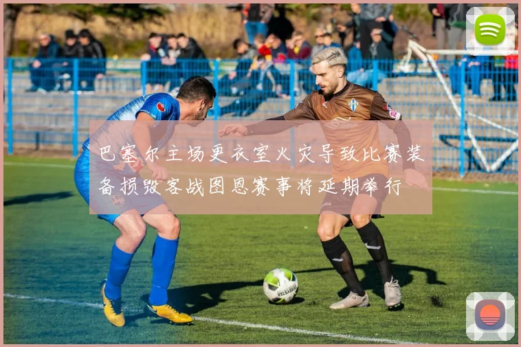 巴塞尔主场更衣室火灾导致比赛装备损毁客战图恩赛事将延期举行