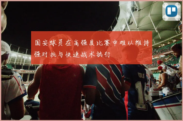 国安球员在高强度比赛中难以维持强对抗与快速战术执行
