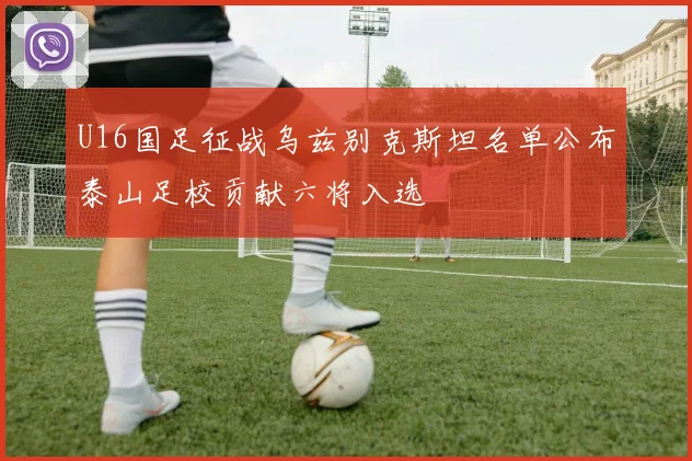 U16国足征战乌兹别克斯坦名单公布泰山足校贡献六将入选