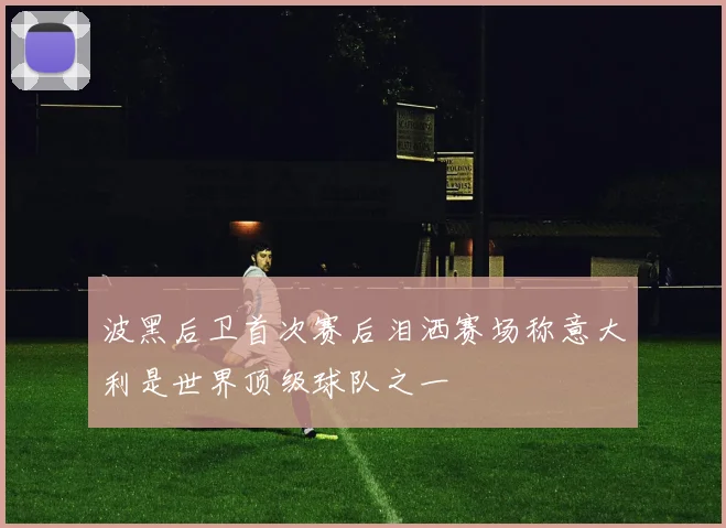 波黑后卫首次赛后泪洒赛场称意大利是世界顶级球队之一