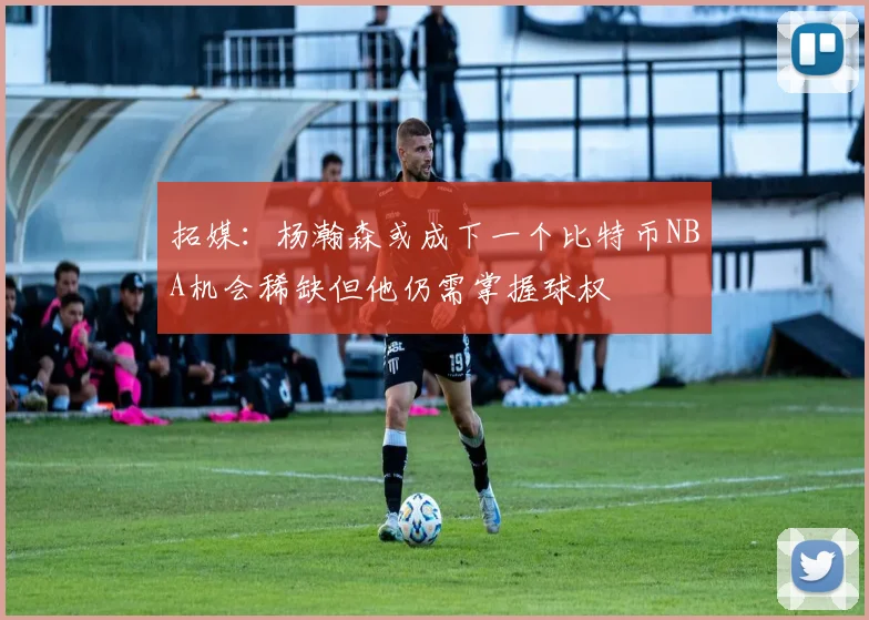 拓媒：杨瀚森或成下一个比特币NBA机会稀缺但他仍需掌握球权