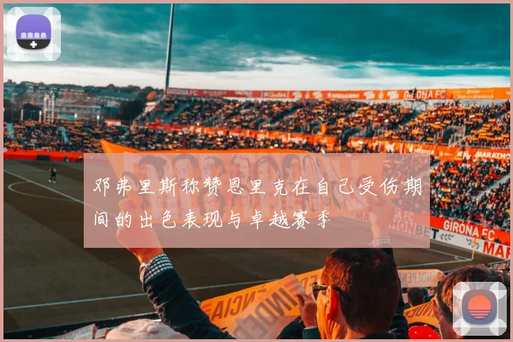 邓弗里斯称赞恩里克在自己受伤期间的出色表现与卓越赛季