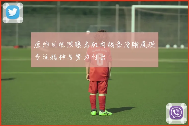 原帅训练照曝光肌肉线条清晰展现专注精神与努力付出