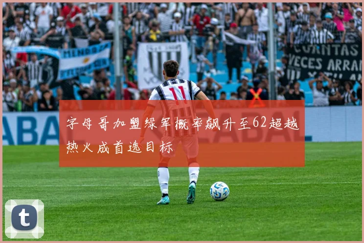 字母哥加盟绿军概率飙升至62超越热火成首选目标