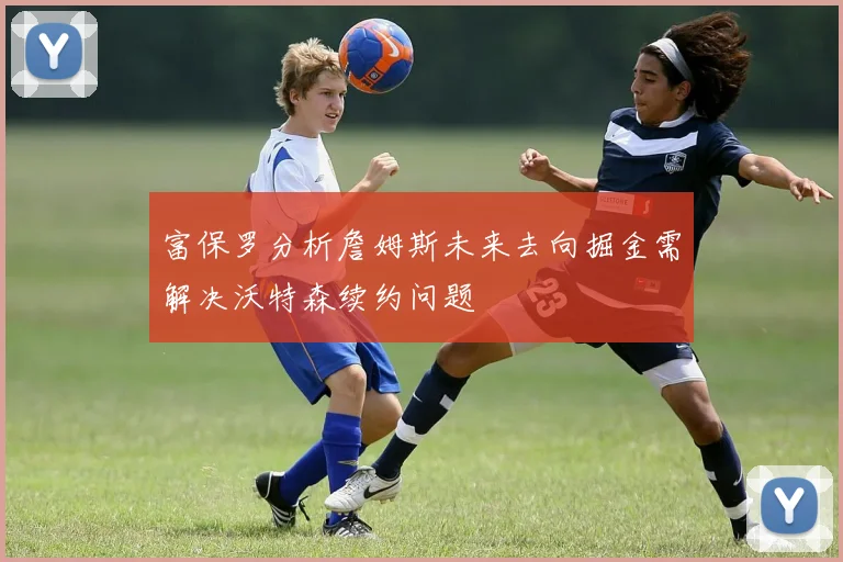 富保罗分析詹姆斯未来去向掘金需解决沃特森续约问题