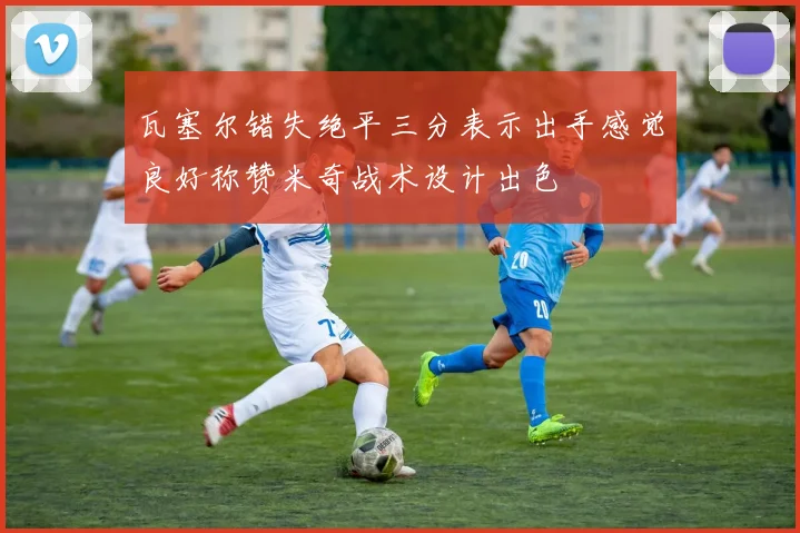 瓦塞尔错失绝平三分表示出手感觉良好称赞米奇战术设计出色