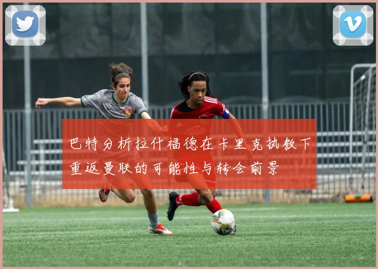巴特分析拉什福德在卡里克执教下重返曼联的可能性与转会前景
