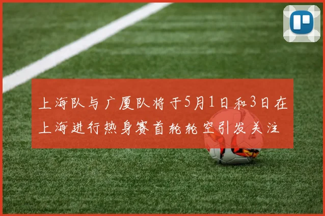 上海队与广厦队将于5月1日和3日在上海进行热身赛首轮轮空引发关注