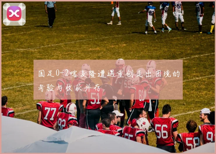国足0-2喀麦隆遭遇重创走出困境的考验与收获并存