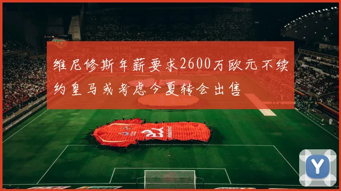 维尼修斯年薪要求2600万欧元不续约皇马或考虑今夏转会出售