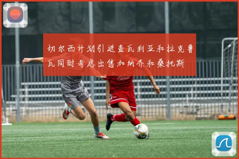 切尔西计划引进查瓦利亚和拉克鲁瓦同时考虑出售加纳乔和桑托斯