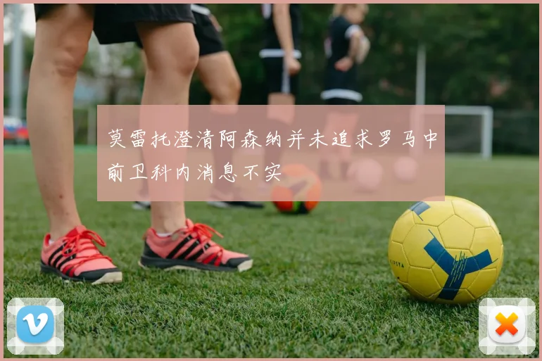 莫雷托澄清阿森纳并未追求罗马中前卫科内消息不实