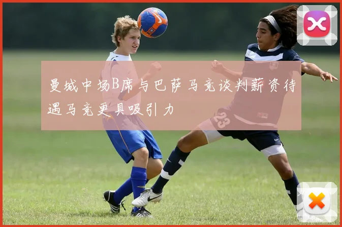 曼城中场B席与巴萨马竞谈判薪资待遇马竞更具吸引力