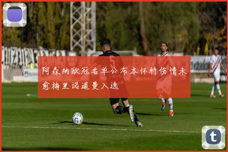 阿森纳欧冠名单公布本怀特伤情未愈梅里诺道曼入选