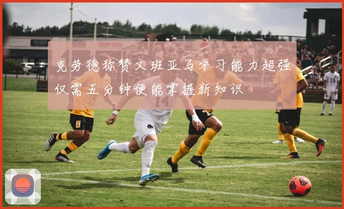 克劳德称赞文班亚马学习能力超强仅需五分钟便能掌握新知识