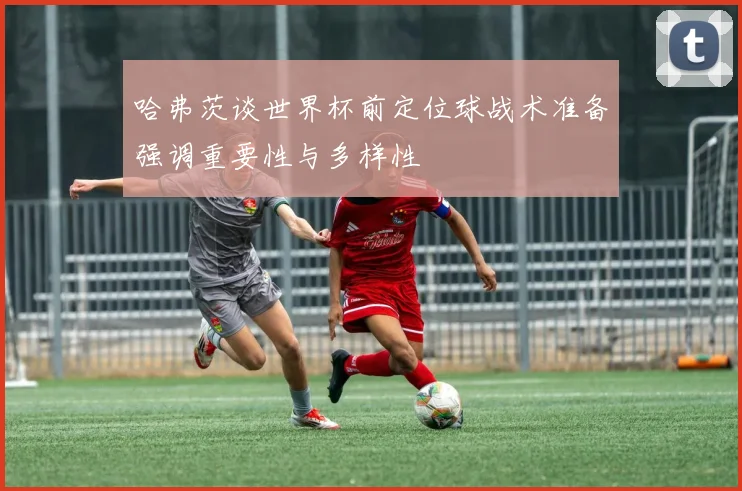 哈弗茨谈世界杯前定位球战术准备强调重要性与多样性